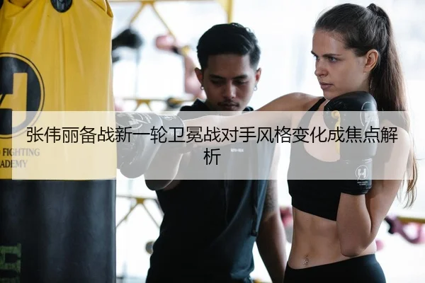 张伟丽备战新一轮卫冕战对手风格变化成焦点解析